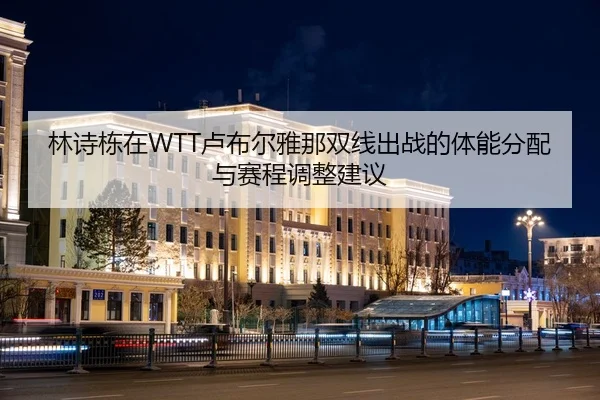 林诗栋在WTT卢布尔雅那双线出战的体能分配与赛程调整建议